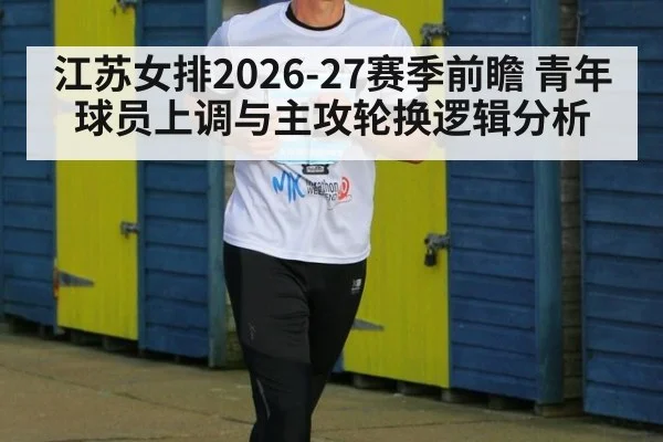 江苏女排2026-27赛季前瞻 青年球员上调与主攻轮换逻辑分析