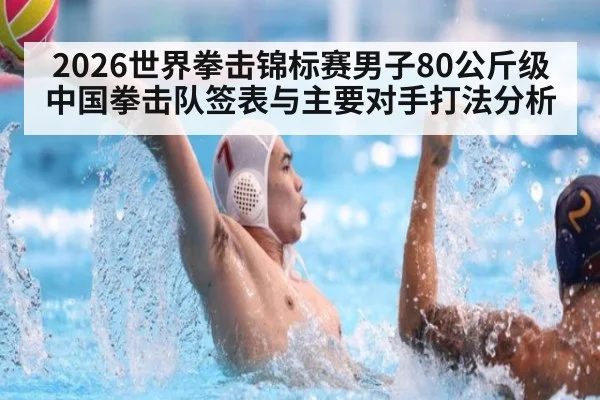 2026世界拳击锦标赛男子80公斤级 中国拳击队签表与主要对手打法分析
