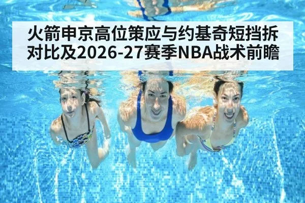 火箭申京高位策应与约基奇短挡拆对比及2026-27赛季NBA战术前瞻